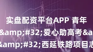 实盘配资平台APP 青年志愿行&#32;爱心助高考&#32;西延铁路项目志愿者在行动