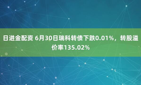 日进金配资 6月30日瑞科转债下跌0.01%，转股溢价率135.02%