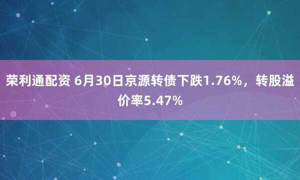 荣利通配资 6月30日京源转债下跌1.76%，转股溢价率5.47%