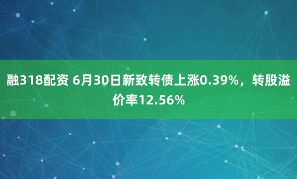 融318配资 6月30日新致转债上涨0.39%，转股溢价率12.56%