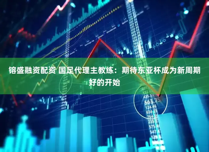 镕盛融资配资 国足代理主教练：期待东亚杯成为新周期好的开始