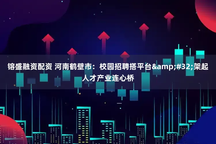 镕盛融资配资 河南鹤壁市：校园招聘搭平台&#32;架起人才产业连心桥