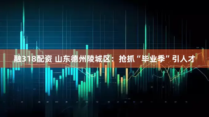 融318配资 山东德州陵城区：抢抓“毕业季”引人才