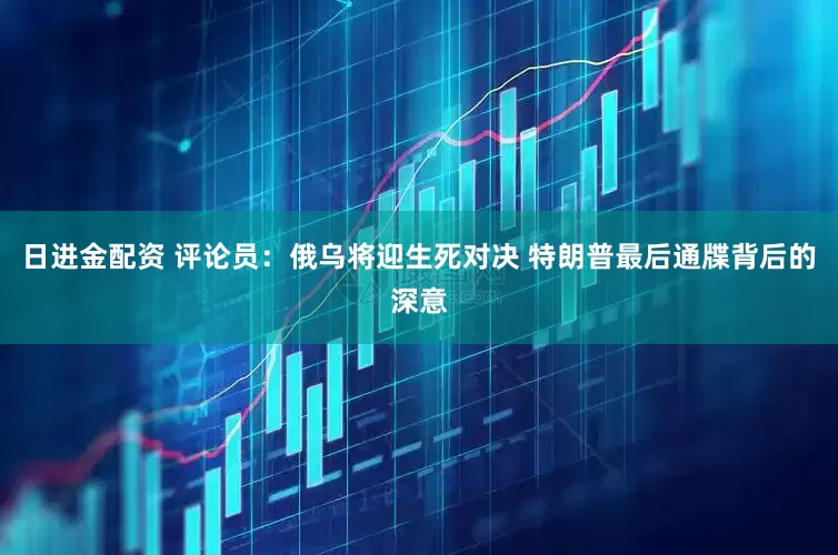 日进金配资 评论员：俄乌将迎生死对决 特朗普最后通牒背后的深意