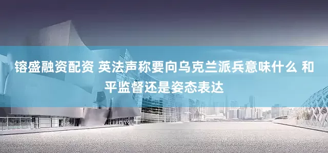 镕盛融资配资 英法声称要向乌克兰派兵意味什么 和平监督还是姿态表达