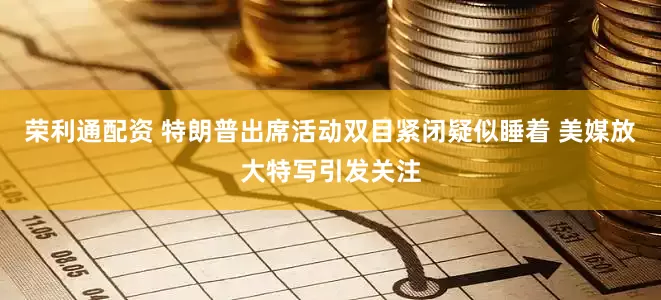 荣利通配资 特朗普出席活动双目紧闭疑似睡着 美媒放大特写引发关注