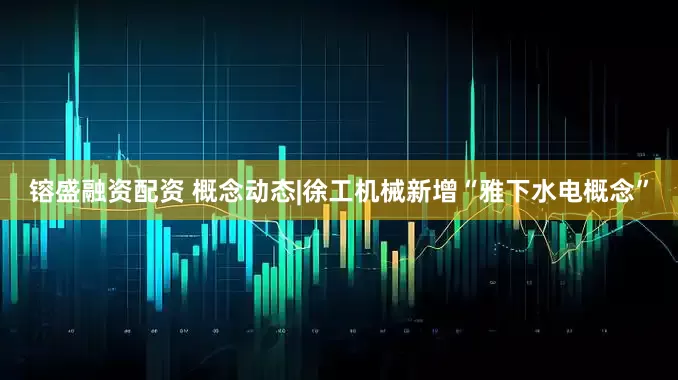 镕盛融资配资 概念动态|徐工机械新增“雅下水电概念”
