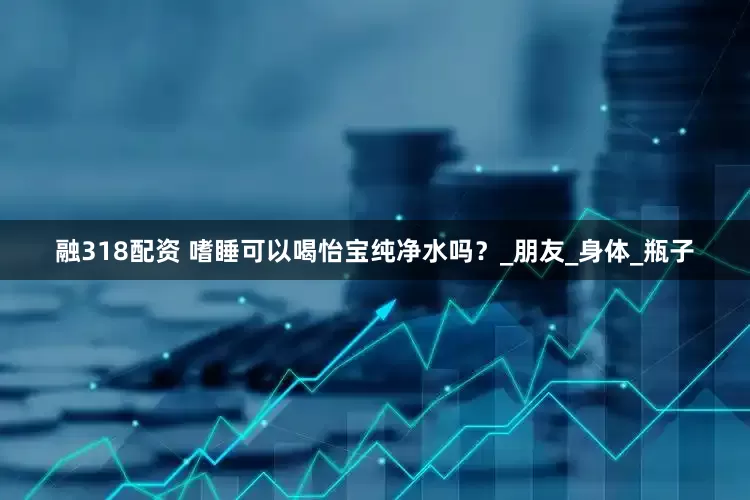 融318配资 嗜睡可以喝怡宝纯净水吗？_朋友_身体_瓶子