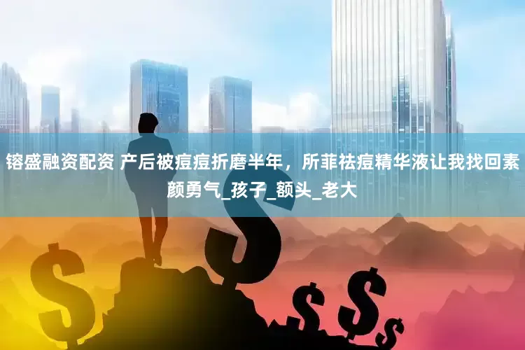 镕盛融资配资 产后被痘痘折磨半年，所菲祛痘精华液让我找回素颜勇气_孩子_额头_老大