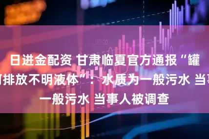 日进金配资 甘肃临夏官方通报“罐车在大夏河排放不明液体”：水质为一般污水 当事人被调查
