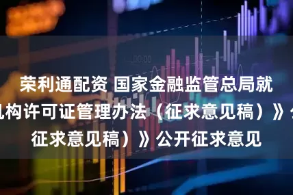 荣利通配资 国家金融监管总局就《银行保险机构许可证管理办法（征求意见稿）》公开征求意见