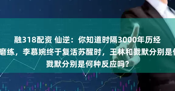 融318配资 仙逆：你知道时隔3000年历经无数坎坷和磨练，李慕婉终于复活苏醒时，王林和戮默分别是何种反应吗？
